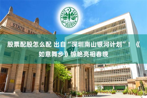 股票配股怎么配 出自“深圳南山银河计划”！《如意舞步》惊艳亮相春晚