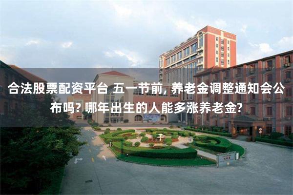 合法股票配资平台 五一节前, 养老金调整通知会公布吗? 哪年出生的人能多涨养老金?
