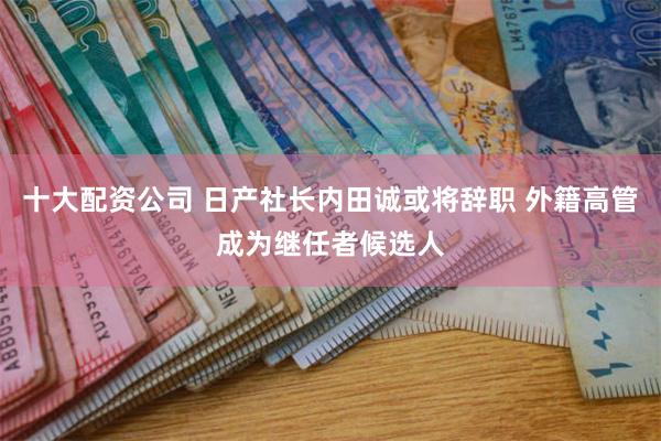 十大配资公司 日产社长内田诚或将辞职 外籍高管成为继任者候选人