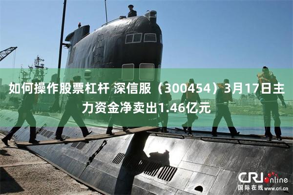 如何操作股票杠杆 深信服（300454）3月17日主力资金净卖出1.46亿元