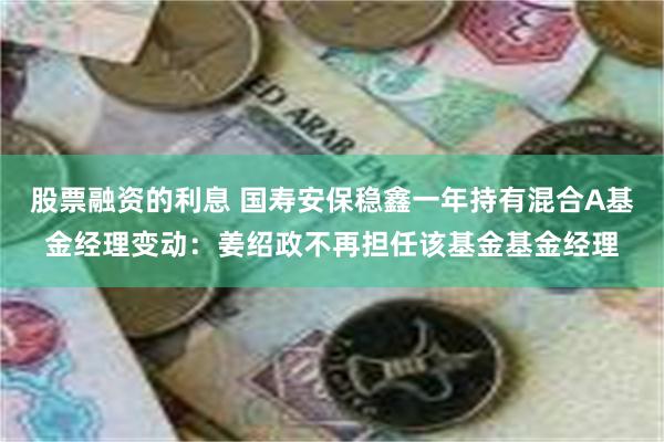 股票融资的利息 国寿安保稳鑫一年持有混合A基金经理变动：姜绍政不再担任该基金基金经理