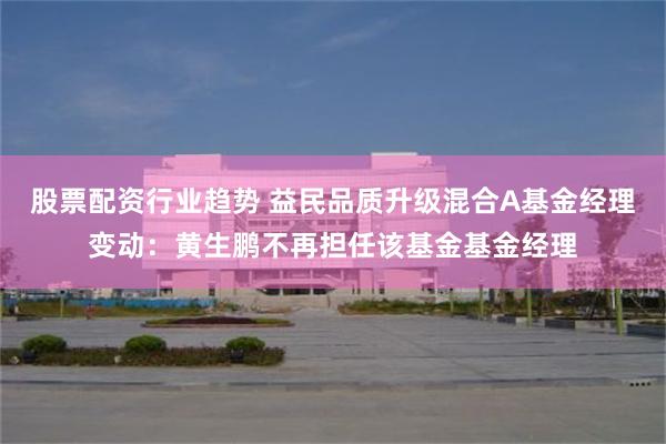 股票配资行业趋势 益民品质升级混合A基金经理变动：黄生鹏不再担任该基金基金经理