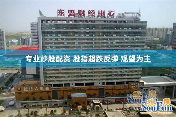 专业炒股配资 股指超跌反弹 观望为主