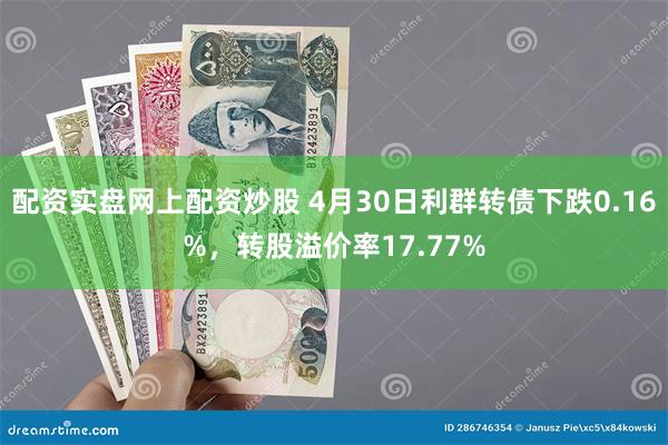 配资实盘网上配资炒股 4月30日利群转债下跌0.16%，转股溢价率17.77%