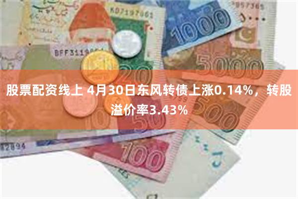 股票配资线上 4月30日东风转债上涨0.14%，转股溢价率3.43%