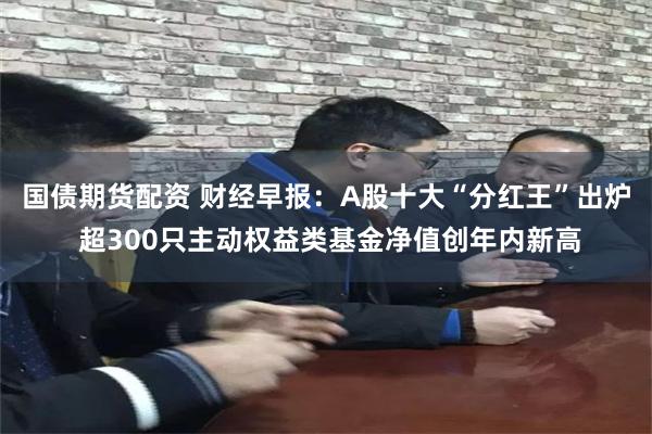 国债期货配资 财经早报：A股十大“分红王”出炉 超300只主动权益类基金净值创年内新高