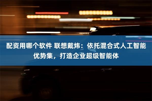 配资用哪个软件 联想戴炜：依托混合式人工智能优势集，打造企业超级智能体