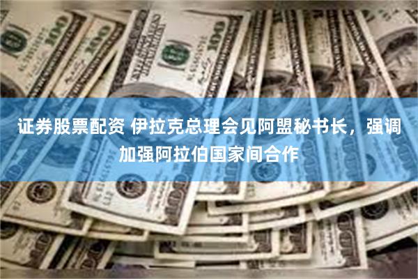 证券股票配资 伊拉克总理会见阿盟秘书长，强调加强阿拉伯国家间合作