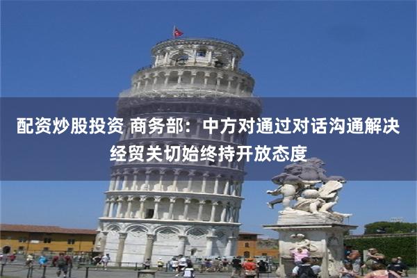 配资炒股投资 商务部：中方对通过对话沟通解决经贸关切始终持开放态度