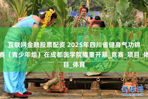 互联网金融股票配资 2025年四川省健身气功锦标赛（青少年组）在成都医学院隆重开幕_竞赛_项目_体育