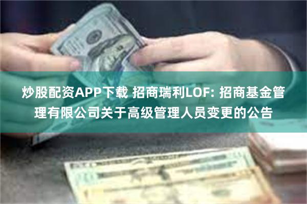 炒股配资APP下载 招商瑞利LOF: 招商基金管理有限公司关于高级管理人员变更的公告