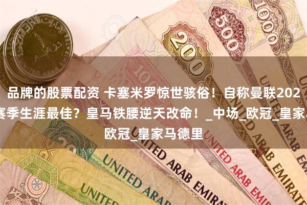 品牌的股票配资 卡塞米罗惊世骇俗！自称曼联2024-25赛季生涯最佳？皇马铁腰逆天改命！_中场_欧冠_皇家马德里