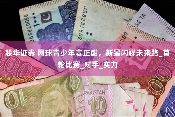 联华证券 网球青少年赛正酣，新星闪耀未来路_首轮比赛_对手_实力
