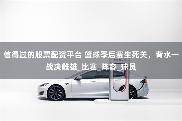 信得过的股票配资平台 篮球季后赛生死关，背水一战决雌雄_比赛_阵容_球员