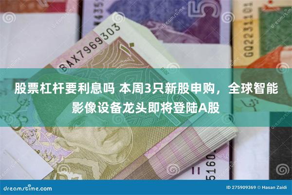 股票杠杆要利息吗 本周3只新股申购，全球智能影像设备龙头即将登陆A股