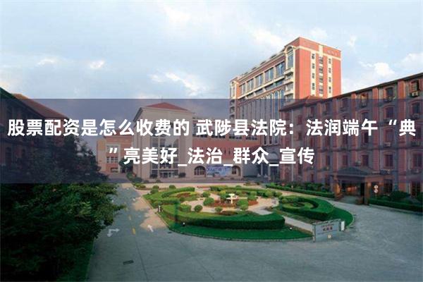 股票配资是怎么收费的 武陟县法院：法润端午 “典”亮美好_法治_群众_宣传