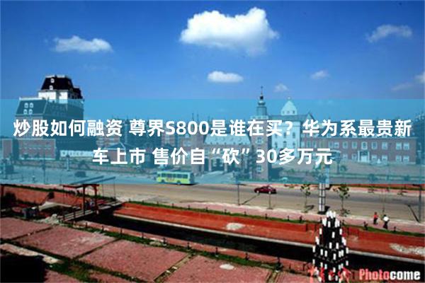炒股如何融资 尊界S800是谁在买？华为系最贵新车上市 售价自“砍”30多万元