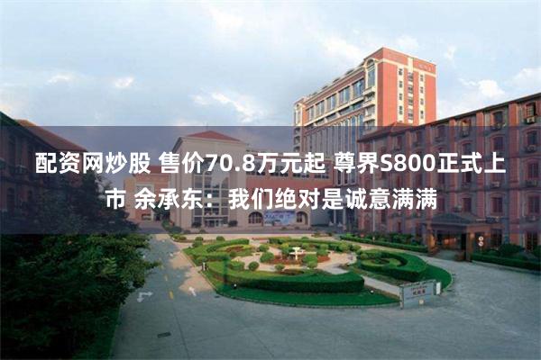 配资网炒股 售价70.8万元起 尊界S800正式上市 余承东：我们绝对是诚意满满