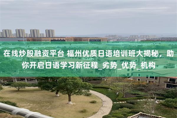 在线炒股融资平台 福州优质日语培训班大揭秘，助你开启日语学习新征程_劣势_优势_机构
