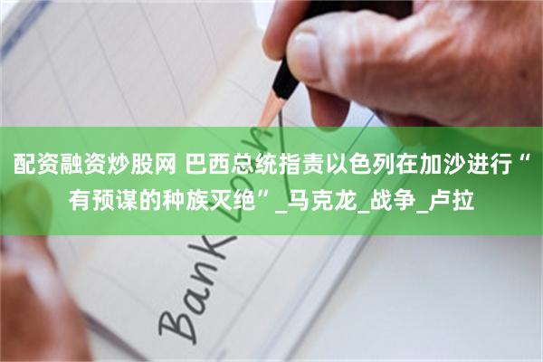 配资融资炒股网 巴西总统指责以色列在加沙进行“有预谋的种族灭绝”_马克龙_战争_卢拉
