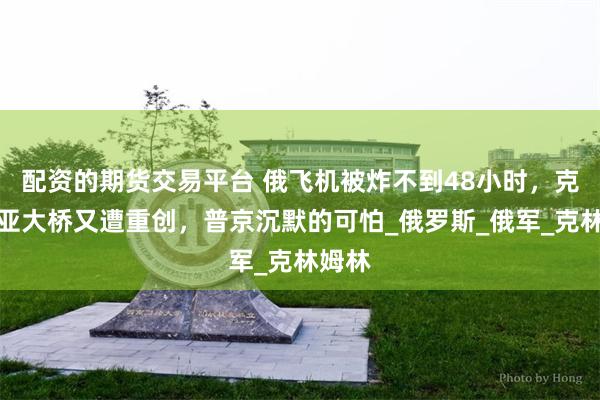 配资的期货交易平台 俄飞机被炸不到48小时，克里米亚大桥又遭重创，普京沉默的可怕_俄罗斯_俄军_克林姆林