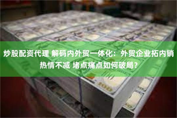 炒股配资代理 解码内外贸一体化：外贸企业拓内销热情不减 堵点痛点如何破局？