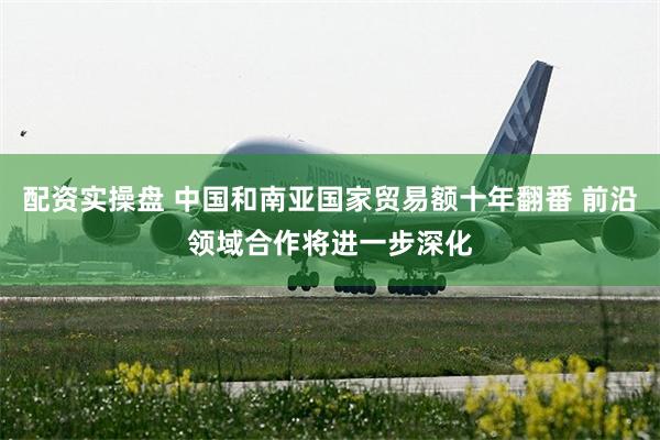 配资实操盘 中国和南亚国家贸易额十年翻番 前沿领域合作将进一步深化