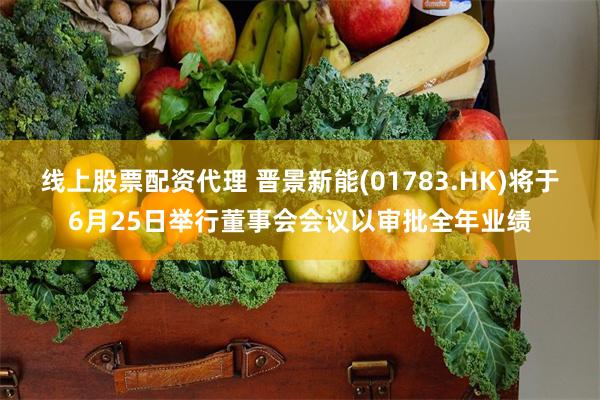 线上股票配资代理 晋景新能(01783.HK)将于6月25日举行董事会会议以审批全年业绩