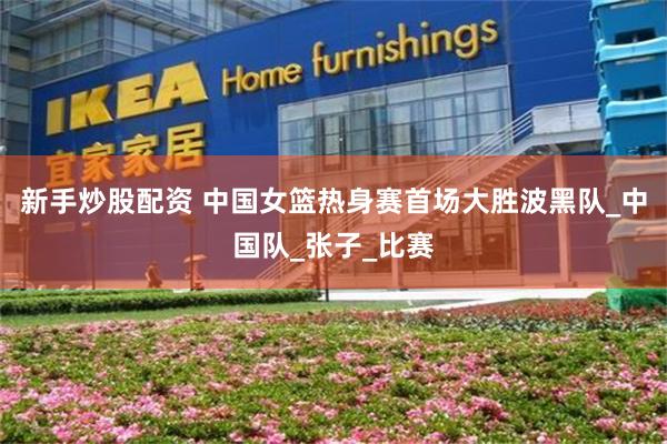 新手炒股配资 中国女篮热身赛首场大胜波黑队_中国队_张子_比赛