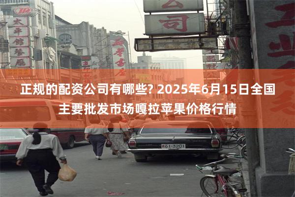 正规的配资公司有哪些? 2025年6月15日全国主要批发市场嘎拉苹果价格行情