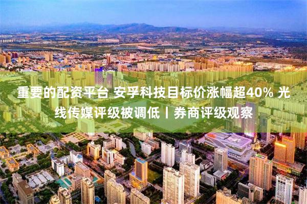 重要的配资平台 安孚科技目标价涨幅超40% 光线传媒评级被调低丨券商评级观察