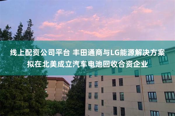 线上配资公司平台 丰田通商与LG能源解决方案拟在北美成立汽车电池回收合资企业