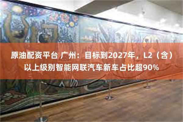 原油配资平台 广州：目标到2027年，L2（含）以上级别智能网联汽车新车占比超90%