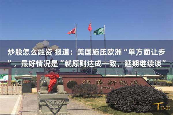炒股怎么融资 报道：美国施压欧洲“单方面让步”，最好情况是“就原则达成一致，延期继续谈”
