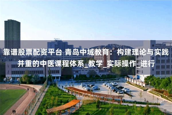 靠谱股票配资平台 青岛中域教育：构建理论与实践并重的中医课程体系_教学_实际操作_进行