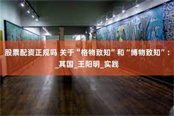 股票配资正规吗 关于“格物致知”和“博物致知”：_其国_王阳明_实践