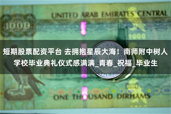 短期股票配资平台 去拥抱星辰大海！南师附中树人学校毕业典礼仪式感满满_青春_祝福_毕业生