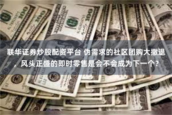 联华证券炒股配资平台 伪需求的社区团购大撤退，风头正盛的即时零售是会不会成为下一个？