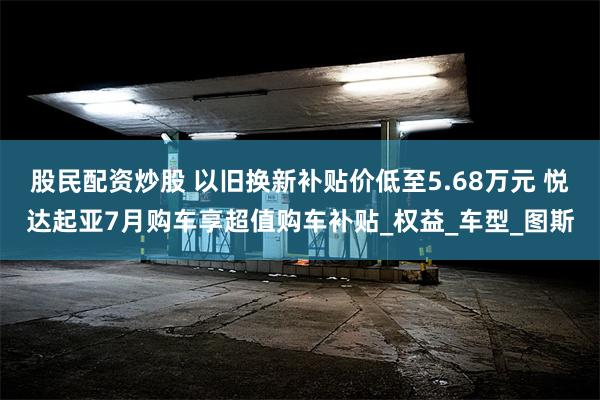 股民配资炒股 以旧换新补贴价低至5.68万元 悦达起亚7月购车享超值购车补贴_权益_车型_图斯