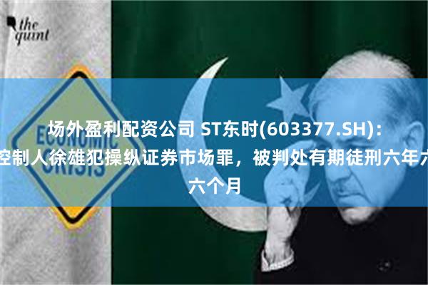 场外盈利配资公司 ST东时(603377.SH)：实际控制人徐雄犯操纵证券市场罪，被判处有期徒刑六年六个月