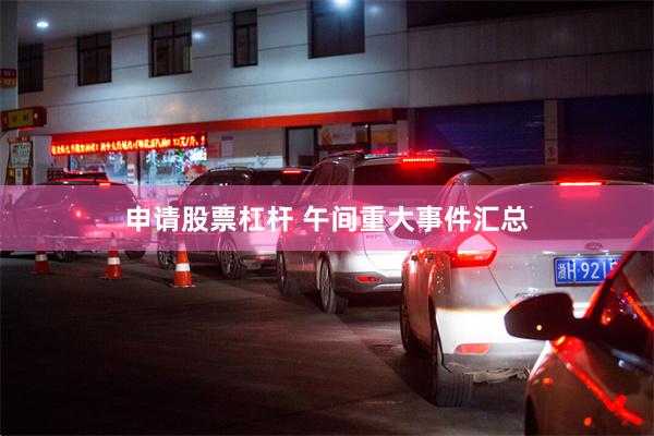 申请股票杠杆 午间重大事件汇总
