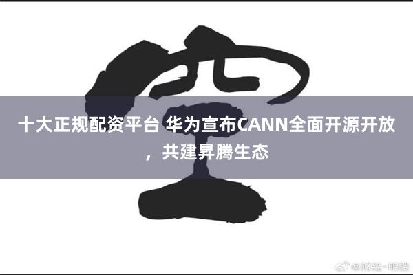 十大正规配资平台 华为宣布CANN全面开源开放，共建昇腾生态