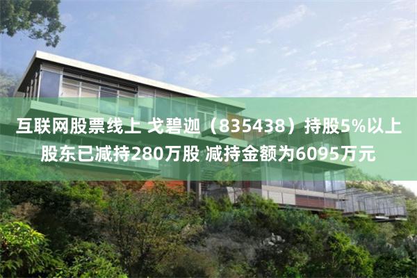 互联网股票线上 戈碧迦（835438）持股5%以上股东已减持280万股 减持金额为6095万元