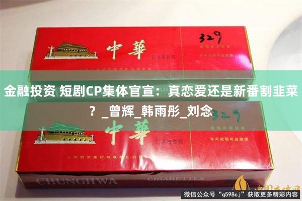 金融投资 短剧CP集体官宣：真恋爱还是新番割韭菜？_曾辉_韩雨彤_刘念