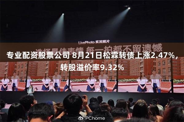 专业配资股票公司 8月21日松霖转债上涨2.47%，转股溢价率9.32%