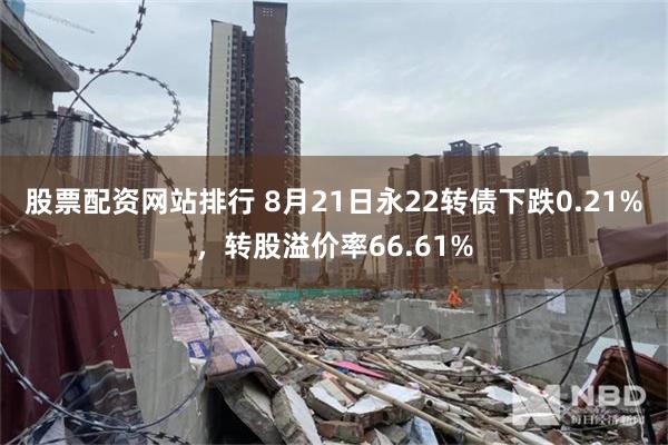 股票配资网站排行 8月21日永22转债下跌0.21%，转股溢价率66.61%