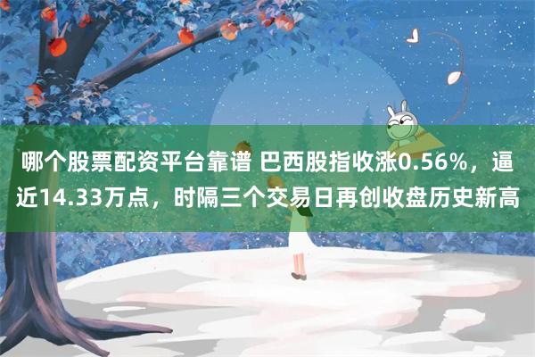 哪个股票配资平台靠谱 巴西股指收涨0.56%，逼近14.33万点，时隔三个交易日再创收盘历史新高