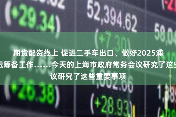 期货配资线上 促进二手车出口、做好2025浦江创新论坛筹备工作……今天的上海市政府常务会议研究了这些重要事项