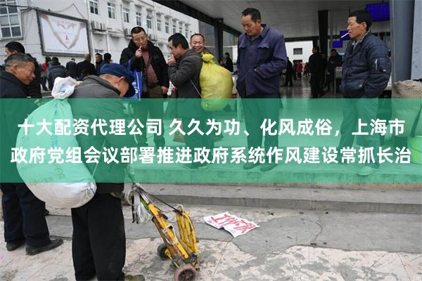 十大配资代理公司 久久为功、化风成俗，上海市政府党组会议部署推进政府系统作风建设常抓长治