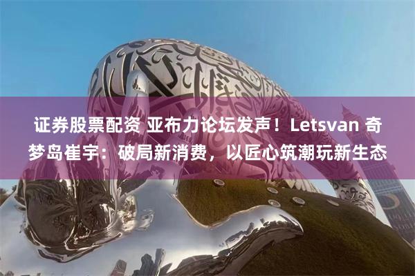 证券股票配资 亚布力论坛发声！Letsvan 奇梦岛崔宇：破局新消费，以匠心筑潮玩新生态